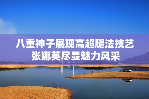 八重神子展现高超腿法技艺 张娜英尽显魅力风采
