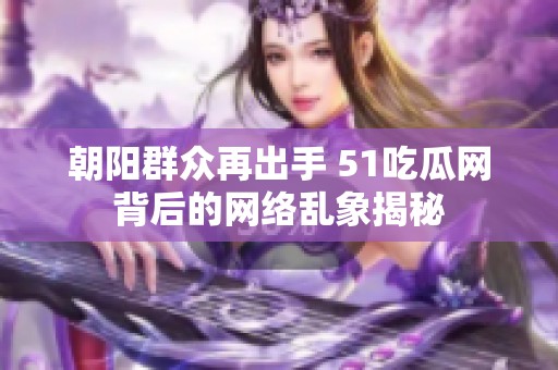 朝阳群众再出手 51吃瓜网背后的网络乱象揭秘