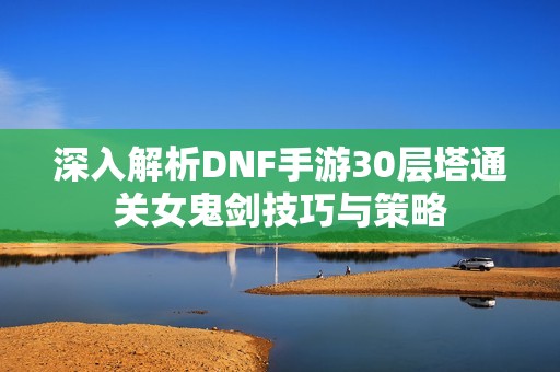 深入解析DNF手游30层塔通关女鬼剑技巧与策略