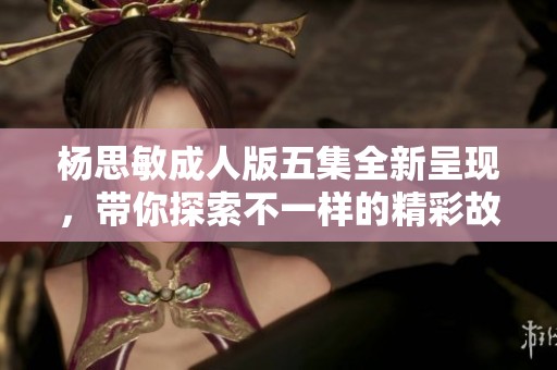 杨思敏成人版五集全新呈现，带你探索不一样的精彩故事