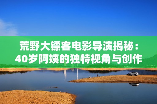 荒野大镖客电影导演揭秘：40岁阿姨的独特视角与创作灵感