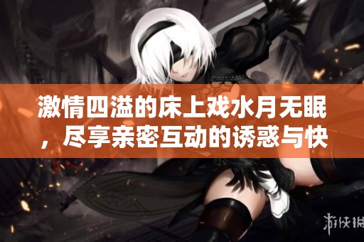 激情四溢的床上戏水月无眠，尽享亲密互动的诱惑与快感