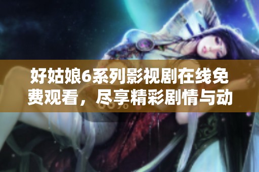 好姑娘6系列影视剧在线免费观看，尽享精彩剧情与动人故事