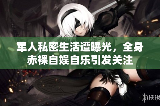 军人私密生活遭曝光，全身赤裸自娱自乐引发关注