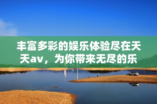 丰富多彩的娱乐体验尽在天天av，为你带来无尽的乐趣和惊喜