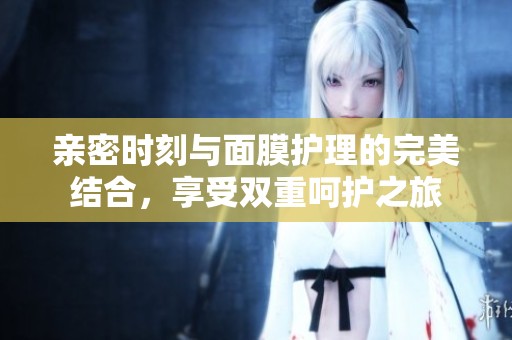 亲密时刻与面膜护理的完美结合，享受双重呵护之旅