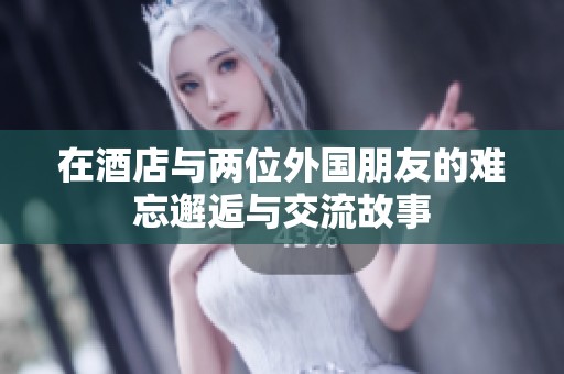 在酒店与两位外国朋友的难忘邂逅与交流故事