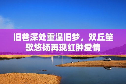 旧巷深处重温旧梦，双丘笙歌悠扬再现红肿爱情