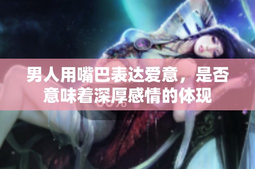 男人用嘴巴表达爱意，是否意味着深厚感情的体现