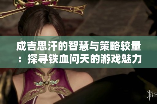成吉思汗的智慧与策略较量：探寻铁血问天的游戏魅力