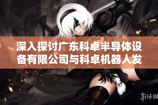 深入探讨广东科卓半导体设备有限公司与科卓机器人发展现状