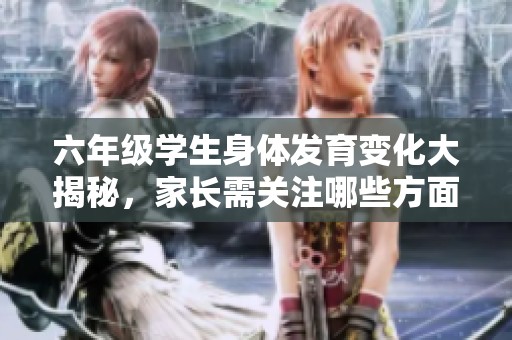 六年级学生身体发育变化大揭秘，家长需关注哪些方面