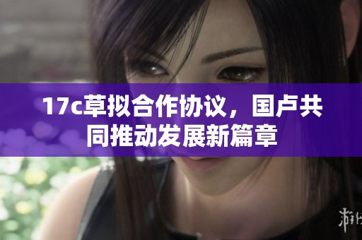 17c草拟合作协议，国卢共同推动发展新篇章