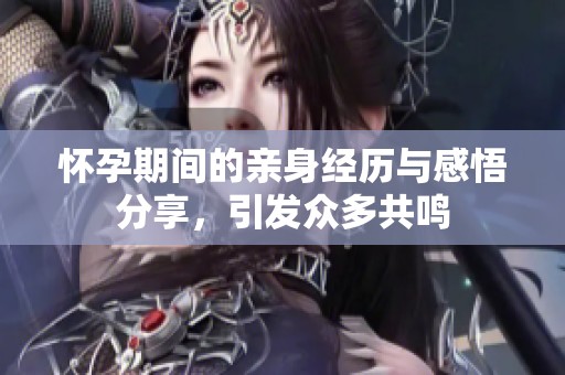 怀孕期间的亲身经历与感悟分享，引发众多共鸣