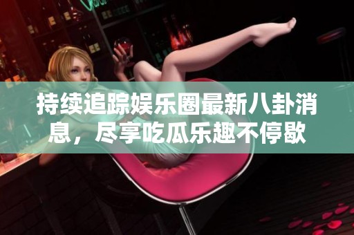 持续追踪娱乐圈最新八卦消息，尽享吃瓜乐趣不停歇