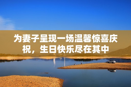为妻子呈现一场温馨惊喜庆祝，生日快乐尽在其中