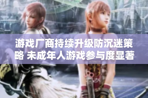 游戏厂商持续升级防沉迷策略 未成年人游戏参与度显著降低