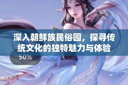 深入朝鲜族民俗园，探寻传统文化的独特魅力与体验