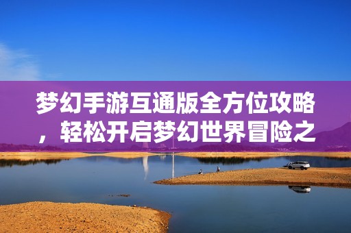 梦幻手游互通版全方位攻略，轻松开启梦幻世界冒险之旅