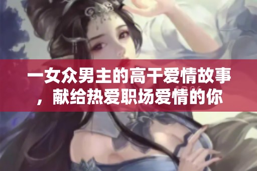 一女众男主的高干爱情故事，献给热爱职场爱情的你