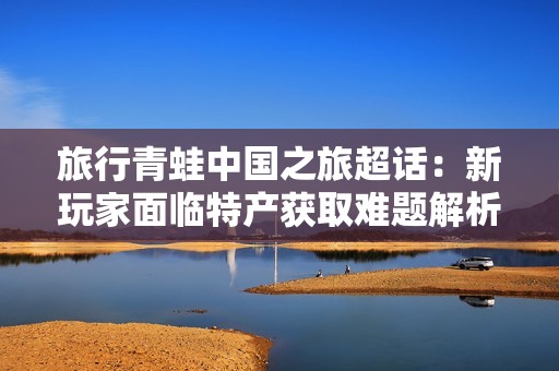 旅行青蛙中国之旅超话：新玩家面临特产获取难题解析