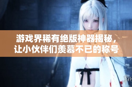 游戏界稀有绝版神器揭秘，让小伙伴们羡慕不已的称号与属性解析