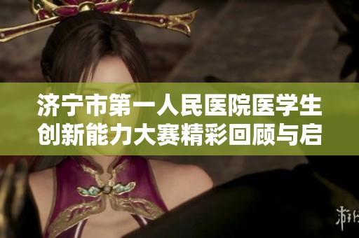 济宁市第一人民医院医学生创新能力大赛精彩回顾与启示