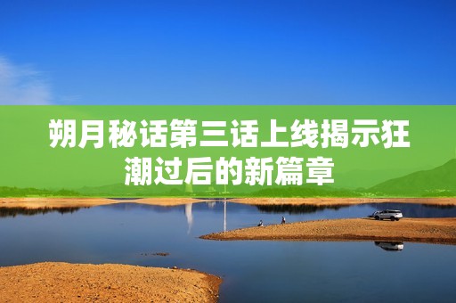 朔月秘话第三话上线揭示狂潮过后的新篇章