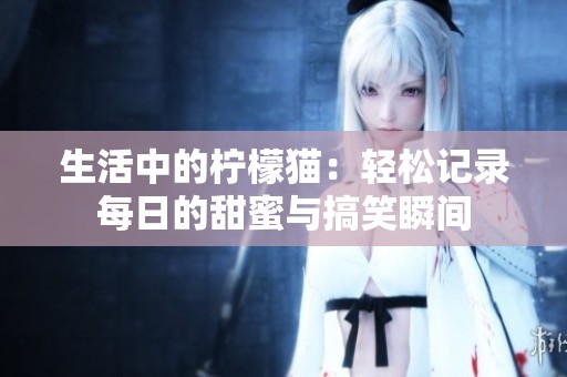 生活中的柠檬猫：轻松记录每日的甜蜜与搞笑瞬间