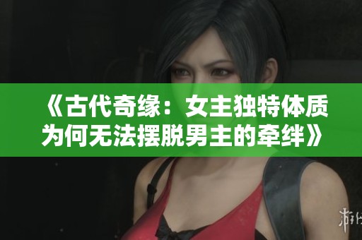 《古代奇缘：女主独特体质为何无法摆脱男主的牵绊》
