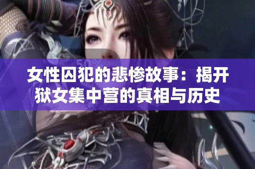 女性囚犯的悲惨故事：揭开狱女集中营的真相与历史
