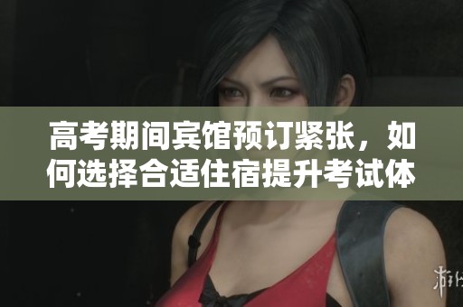 高考期间宾馆预订紧张，如何选择合适住宿提升考试体验