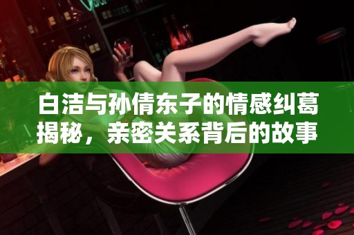 白洁与孙倩东子的情感纠葛揭秘，亲密关系背后的故事