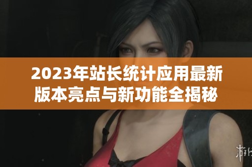 2023年站长统计应用最新版本亮点与新功能全揭秘