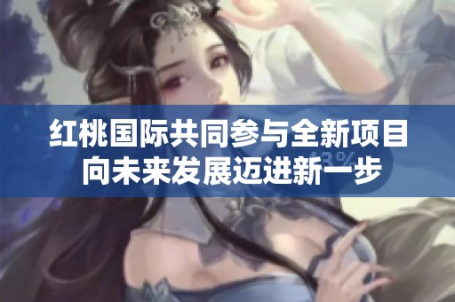 红桃国际共同参与全新项目 向未来发展迈进新一步