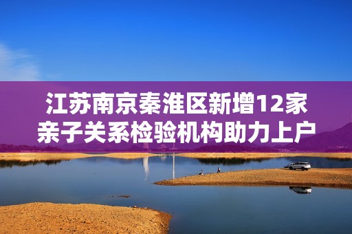 江苏南京秦淮区新增12家亲子关系检验机构助力上户口办理