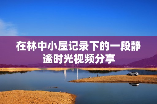 在林中小屋记录下的一段静谧时光视频分享