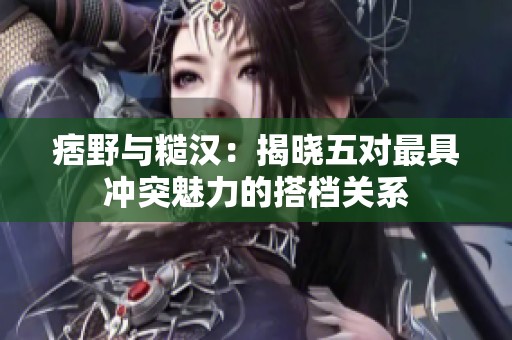 痞野与糙汉：揭晓五对最具冲突魅力的搭档关系