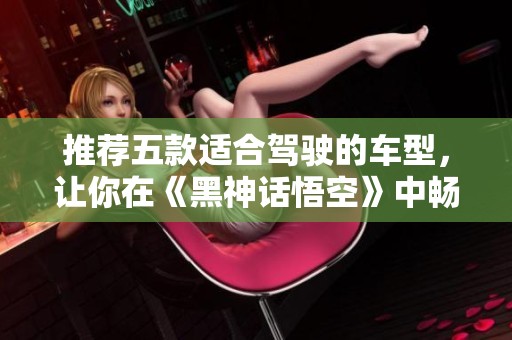 推荐五款适合驾驶的车型，让你在《黑神话悟空》中畅享旅程