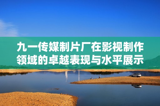 九一传媒制片厂在影视制作领域的卓越表现与水平展示