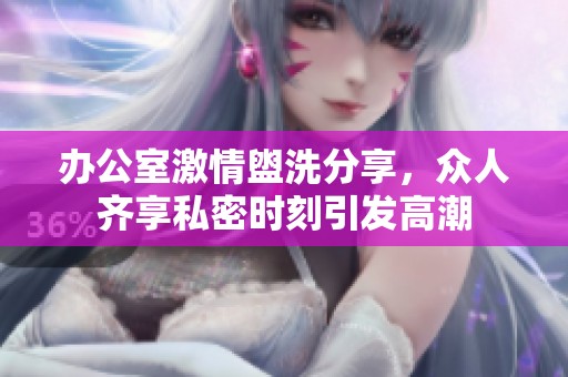 办公室激情盥洗分享，众人齐享私密时刻引发高潮