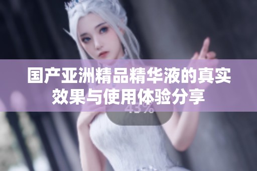 国产亚洲精品精华液的真实效果与使用体验分享