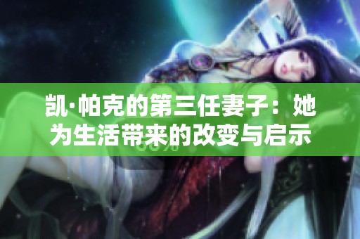 凯·帕克的第三任妻子：她为生活带来的改变与启示