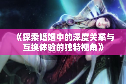 《探索婚姻中的深度关系与互换体验的独特视角》