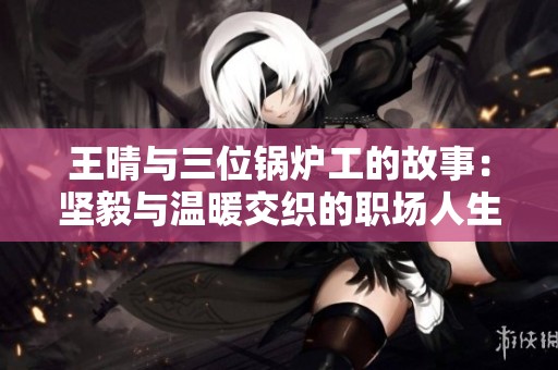王晴与三位锅炉工的故事：坚毅与温暖交织的职场人生