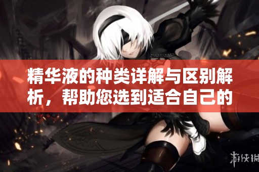 精华液的种类详解与区别解析，帮助您选到适合自己的产品