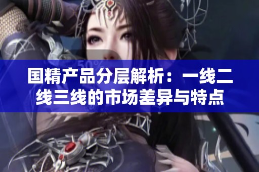国精产品分层解析：一线二线三线的市场差异与特点
