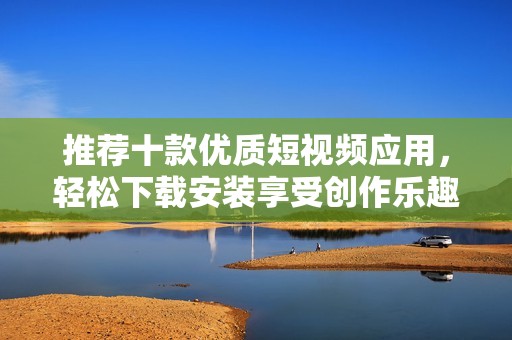 推荐十款优质短视频应用，轻松下载安装享受创作乐趣