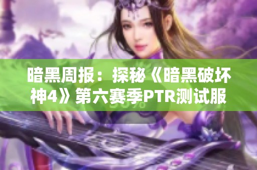 暗黑周报：探秘《暗黑破坏神4》第六赛季PTR测试服的全新内容与特点