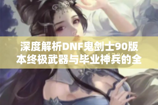 深度解析DNF鬼剑士90版本终极武器与毕业神兵的全景赏析